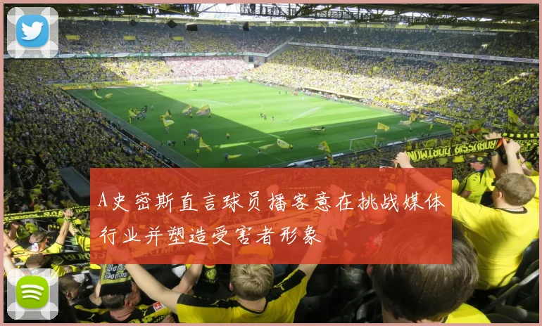 A史密斯直言球员播客意在挑战媒体行业并塑造受害者形象