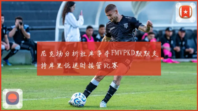 尼克杨分析杜库争夺FMVPKD默默支持库里低迷时接管比赛