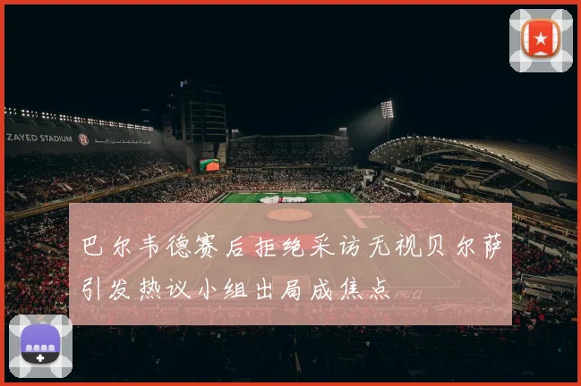 巴尔韦德赛后拒绝采访无视贝尔萨引发热议小组出局成焦点