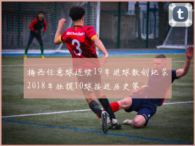 梅西任意球连续19年进球数创纪录2018年独揽10球接近历史第一