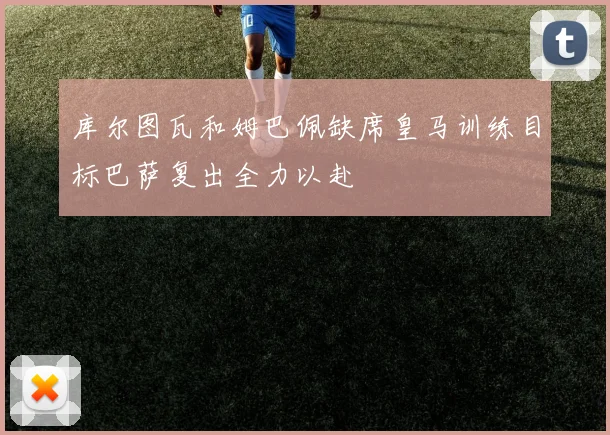 库尔图瓦和姆巴佩缺席皇马训练目标巴萨复出全力以赴