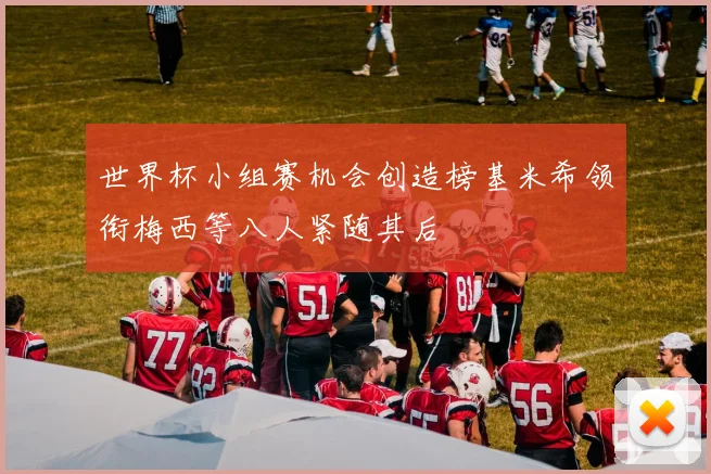 世界杯小组赛机会创造榜基米希领衔梅西等八人紧随其后