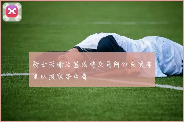 骑士若输活塞或将交易阿伦或莫布里以换取字母哥