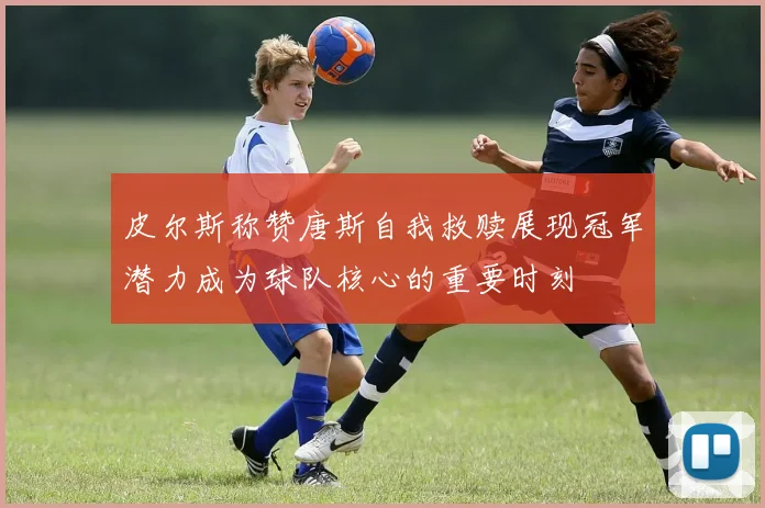 皮尔斯称赞唐斯自我救赎展现冠军潜力成为球队核心的重要时刻
