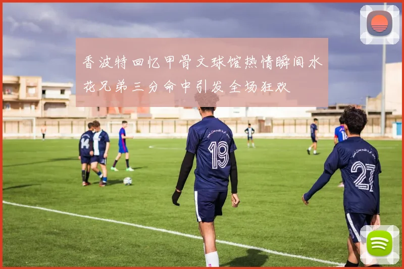 香波特回忆甲骨文球馆热情瞬间水花兄弟三分命中引发全场狂欢