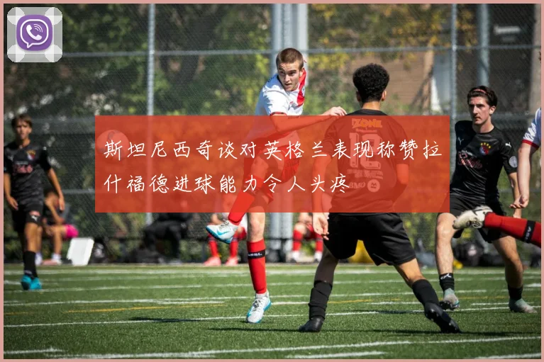斯坦尼西奇谈对英格兰表现称赞拉什福德进球能力令人头疼