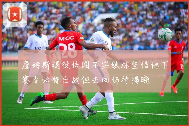 詹姆斯退役传闻不实铁林坚信他下赛季必将出战但去向仍待揭晓
