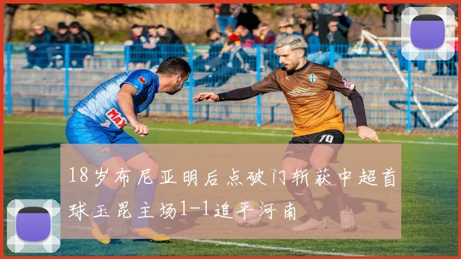 18岁布尼亚明后点破门斩获中超首球玉昆主场1-1追平河南