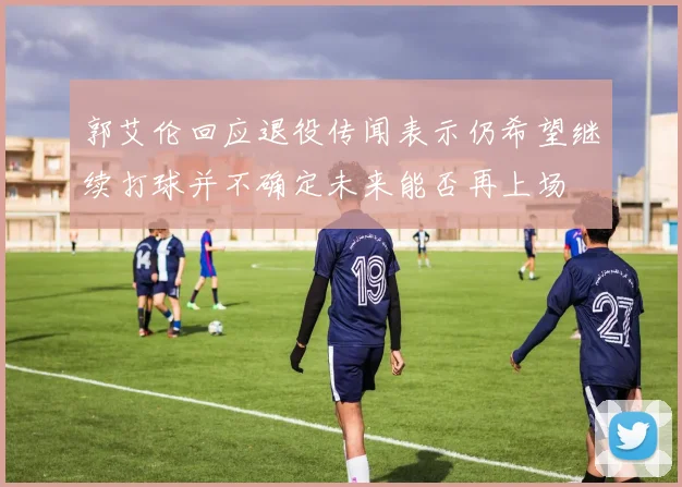 郭艾伦回应退役传闻表示仍希望继续打球并不确定未来能否再上场
