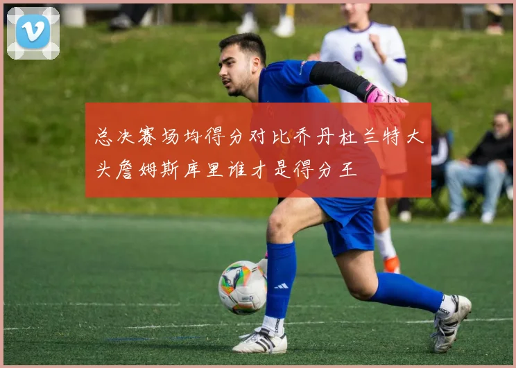 总决赛场均得分对比乔丹杜兰特大头詹姆斯库里谁才是得分王