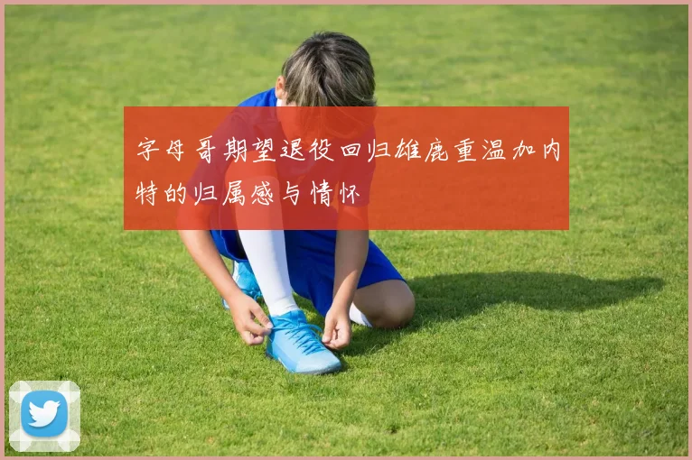 字母哥期望退役回归雄鹿重温加内特的归属感与情怀
