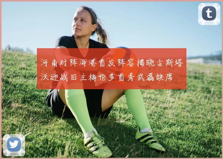 河南对阵海港首发阵容揭晓古斯塔沃迎战旧主梅伦多首秀武磊缺席