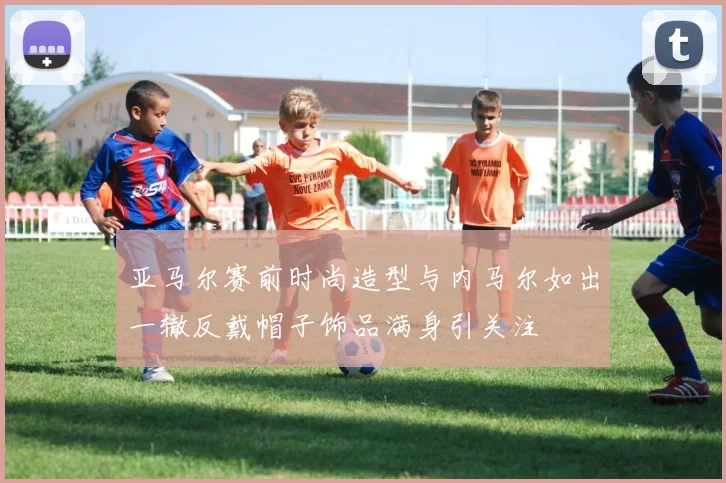 亚马尔赛前时尚造型与内马尔如出一辙反戴帽子饰品满身引关注