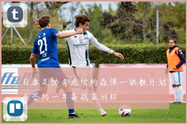 日本足协考虑续约森保一执教计划或签约一年备战亚洲杯