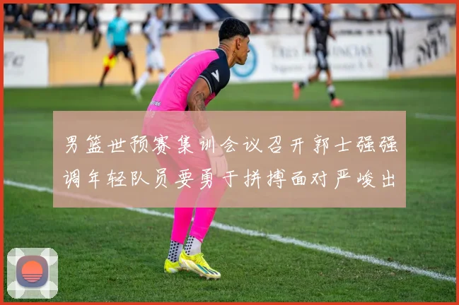 男篮世预赛集训会议召开郭士强强调年轻队员要勇于拼搏面对严峻出线形势