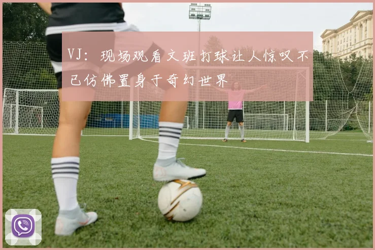 VJ：现场观看文班打球让人惊叹不已仿佛置身于奇幻世界