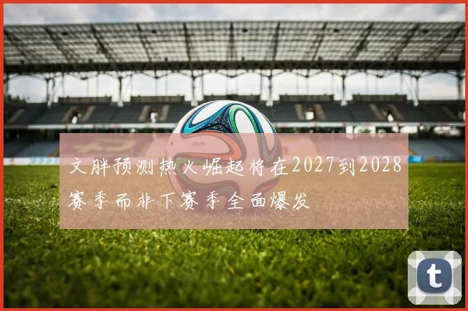 文胖预测热火崛起将在2027到2028赛季而非下赛季全面爆发