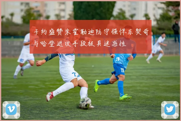 卡约盛赞朱霍勒迪防守强悍东契奇与哈登进攻手段极具迷惑性