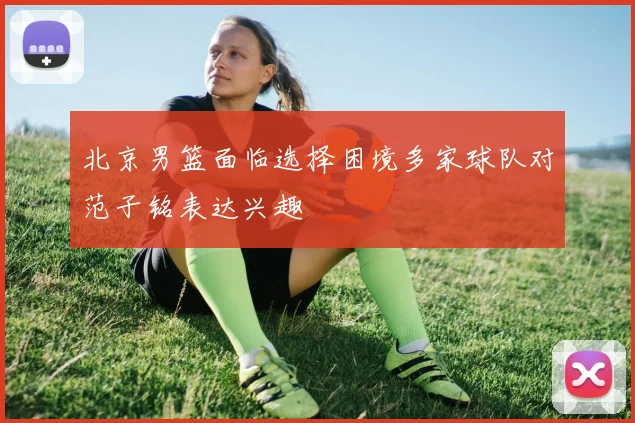 北京男篮面临选择困境多家球队对范子铭表达兴趣